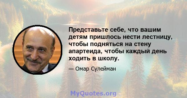 Представьте себе, что вашим детям пришлось нести лестницу, чтобы подняться на стену апартеида, чтобы каждый день ходить в школу.