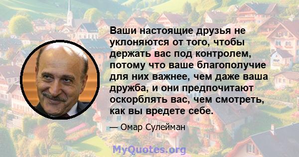 Ваши настоящие друзья не уклоняются от того, чтобы держать вас под контролем, потому что ваше благополучие для них важнее, чем даже ваша дружба, и они предпочитают оскорблять вас, чем смотреть, как вы вредете себе.