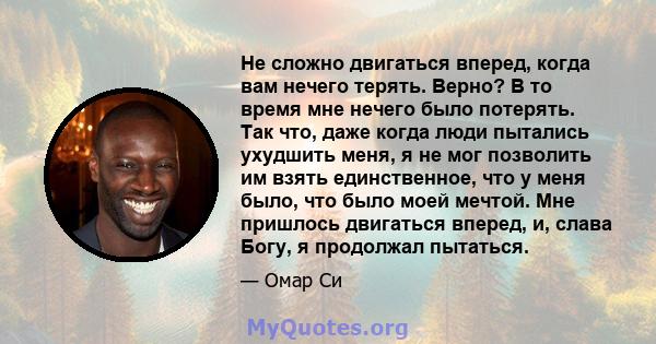 Не сложно двигаться вперед, когда вам нечего терять. Верно? В то время мне нечего было потерять. Так что, даже когда люди пытались ухудшить меня, я не мог позволить им взять единственное, что у меня было, что было моей