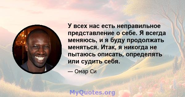 У всех нас есть неправильное представление о себе. Я всегда меняюсь, и я буду продолжать меняться. Итак, я никогда не пытаюсь описать, определять или судить себя.