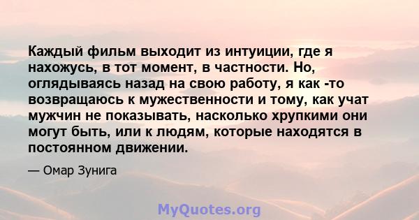 Каждый фильм выходит из интуиции, где я нахожусь, в тот момент, в частности. Но, оглядываясь назад на свою работу, я как -то возвращаюсь к мужественности и тому, как учат мужчин не показывать, насколько хрупкими они