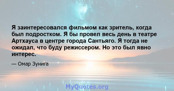 Я заинтересовался фильмом как зритель, когда был подростком. Я бы провел весь день в театре Артхауса в центре города Сантьяго. Я тогда не ожидал, что буду режиссером. Но это был явно интерес.