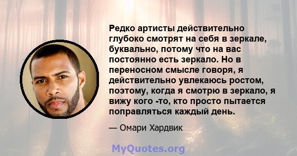 Редко артисты действительно глубоко смотрят на себя в зеркале, буквально, потому что на вас постоянно есть зеркало. Но в переносном смысле говоря, я действительно увлекаюсь ростом, поэтому, когда я смотрю в зеркало, я