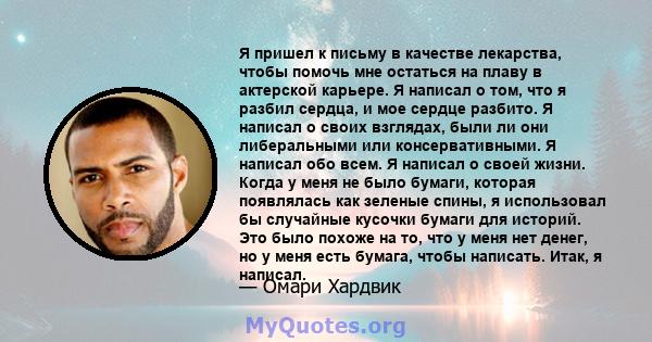 Я пришел к письму в качестве лекарства, чтобы помочь мне остаться на плаву в актерской карьере. Я написал о том, что я разбил сердца, и мое сердце разбито. Я написал о своих взглядах, были ли они либеральными или