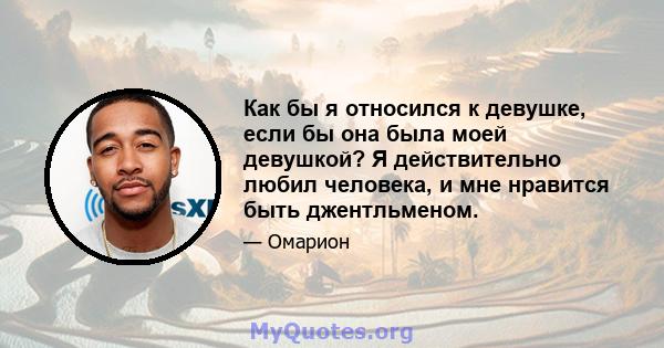 Как бы я относился к девушке, если бы она была моей девушкой? Я действительно любил человека, и мне нравится быть джентльменом.