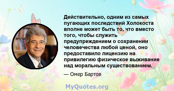 Действительно, одним из самых пугающих последствий Холокоста вполне может быть то, что вместо того, чтобы служить предупреждением о сохранении человечества любой ценой, оно предоставило лицензию на привилегию физическое 