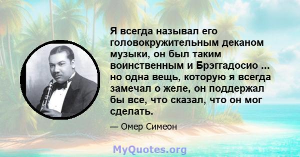 Я всегда называл его головокружительным деканом музыки, он был таким воинственным и Брэггадосио ... но одна вещь, которую я всегда замечал о желе, он поддержал бы все, что сказал, что он мог сделать.