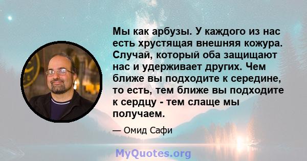 Мы как арбузы. У каждого из нас есть хрустящая внешняя кожура. Случай, который оба защищают нас и удерживает других. Чем ближе вы подходите к середине, то есть, тем ближе вы подходите к сердцу - тем слаще мы получаем.