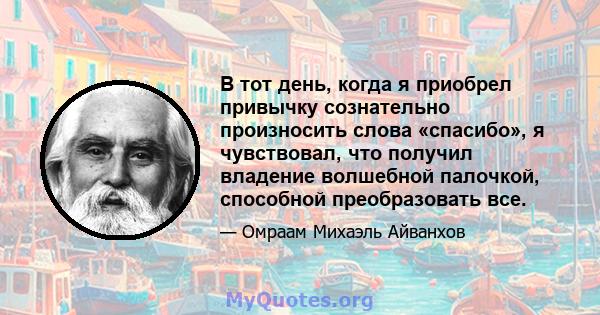 В тот день, когда я приобрел привычку сознательно произносить слова «спасибо», я чувствовал, что получил владение волшебной палочкой, способной преобразовать все.