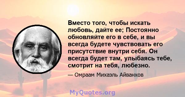 Вместо того, чтобы искать любовь, дайте ее; Постоянно обновляйте его в себе, и вы всегда будете чувствовать его присутствие внутри себя. Он всегда будет там, улыбаясь тебе, смотрит на тебя, любезно.