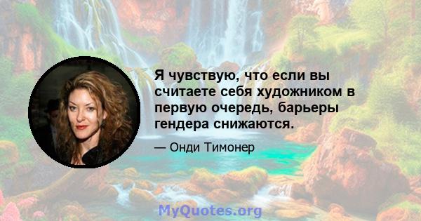 Я чувствую, что если вы считаете себя художником в первую очередь, барьеры гендера снижаются.