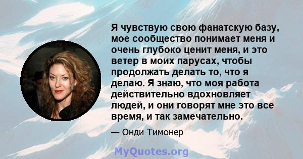 Я чувствую свою фанатскую базу, мое сообщество понимает меня и очень глубоко ценит меня, и это ветер в моих парусах, чтобы продолжать делать то, что я делаю. Я знаю, что моя работа действительно вдохновляет людей, и они 