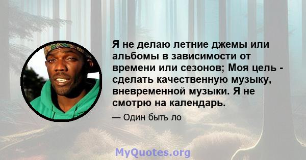 Я не делаю летние джемы или альбомы в зависимости от времени или сезонов; Моя цель - сделать качественную музыку, вневременной музыки. Я не смотрю на календарь.