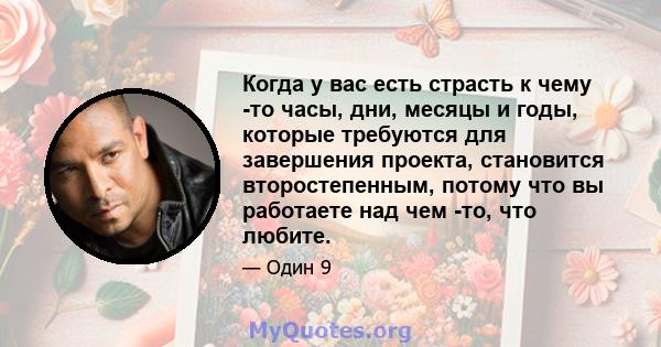 Когда у вас есть страсть к чему -то часы, дни, месяцы и годы, которые требуются для завершения проекта, становится второстепенным, потому что вы работаете над чем -то, что любите.