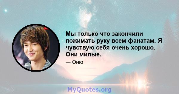 Мы только что закончили пожимать руку всем фанатам. Я чувствую себя очень хорошо. Они милые.