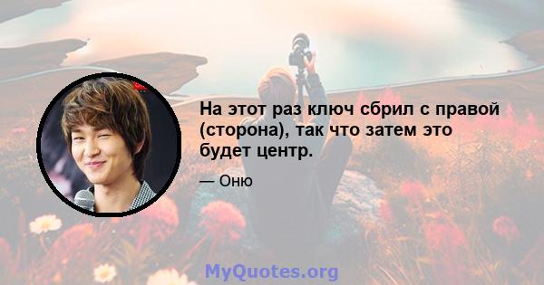 На этот раз ключ сбрил с правой (сторона), так что затем это будет центр.