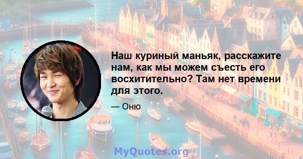 Наш куриный маньяк, расскажите нам, как мы можем съесть его восхитительно? Там нет времени для этого.