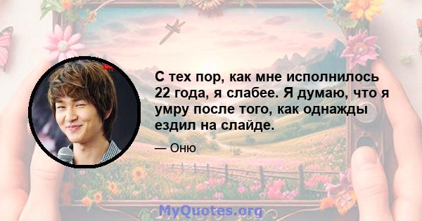 С тех пор, как мне исполнилось 22 года, я слабее. Я думаю, что я умру после того, как однажды ездил на слайде.