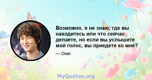 Возможно, я не знаю, где вы находитесь или что сейчас делаете, но если вы услышите мой голос, вы приедете ко мне?