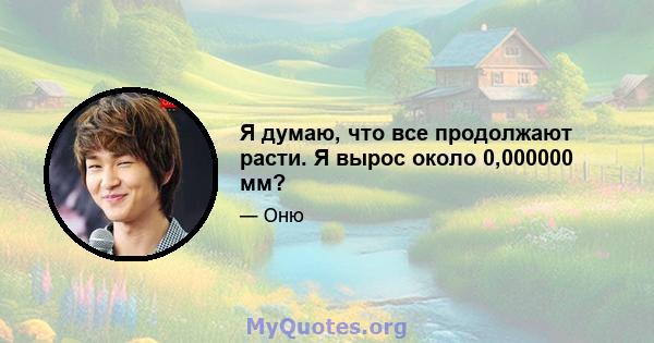 Я думаю, что все продолжают расти. Я вырос около 0,000000 мм?