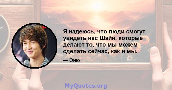 Я надеюсь, что люди смогут увидеть нас Шайн, которые делают то, что мы можем сделать сейчас, как и мы.