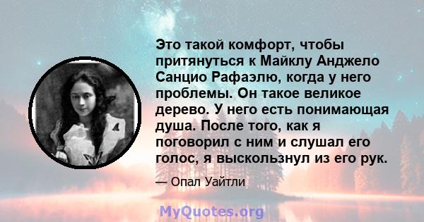 Это такой комфорт, чтобы притянуться к Майклу Анджело Санцио Рафаэлю, когда у него проблемы. Он такое великое дерево. У него есть понимающая душа. После того, как я поговорил с ним и слушал его голос, я выскользнул из