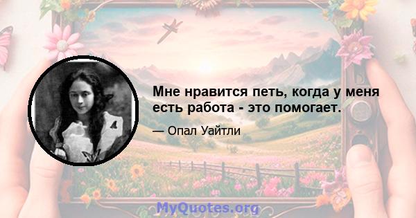 Мне нравится петь, когда у меня есть работа - это помогает.