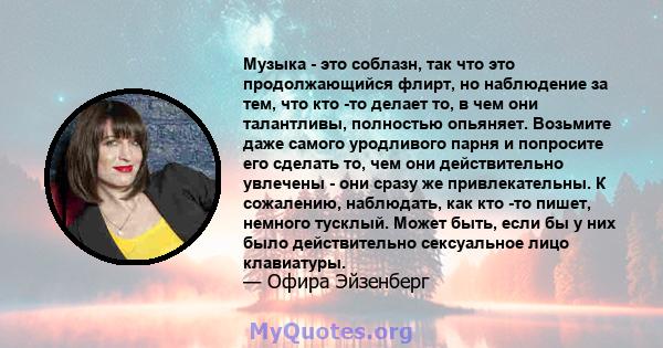 Музыка - это соблазн, так что это продолжающийся флирт, но наблюдение за тем, что кто -то делает то, в чем они талантливы, полностью опьяняет. Возьмите даже самого уродливого парня и попросите его сделать то, чем они