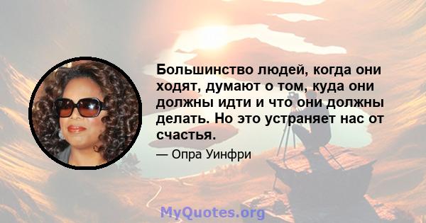 Большинство людей, когда они ходят, думают о том, куда они должны идти и что они должны делать. Но это устраняет нас от счастья.