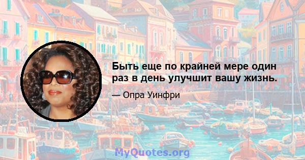 Быть еще по крайней мере один раз в день улучшит вашу жизнь.