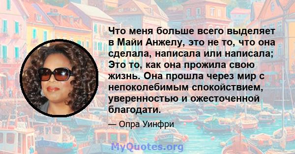 Что меня больше всего выделяет в Майи Анжелу, это не то, что она сделала, написала или написала; Это то, как она прожила свою жизнь. Она прошла через мир с непоколебимым спокойствием, уверенностью и ожесточенной