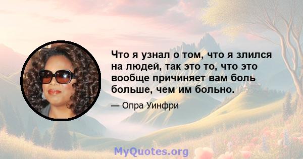 Что я узнал о том, что я злился на людей, так это то, что это вообще причиняет вам боль больше, чем им больно.