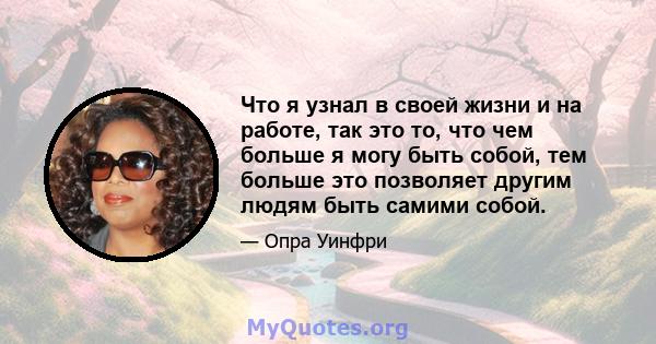 Что я узнал в своей жизни и на работе, так это то, что чем больше я могу быть собой, тем больше это позволяет другим людям быть самими собой.