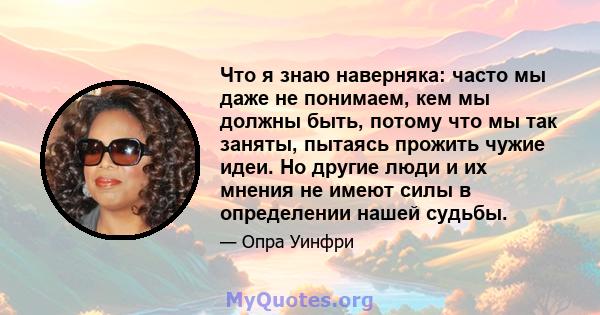 Что я знаю наверняка: часто мы даже не понимаем, кем мы должны быть, потому что мы так заняты, пытаясь прожить чужие идеи. Но другие люди и их мнения не имеют силы в определении нашей судьбы.