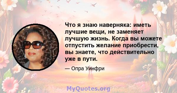 Что я знаю наверняка: иметь лучшие вещи, не заменяет лучшую жизнь. Когда вы можете отпустить желание приобрести, вы знаете, что действительно уже в пути.