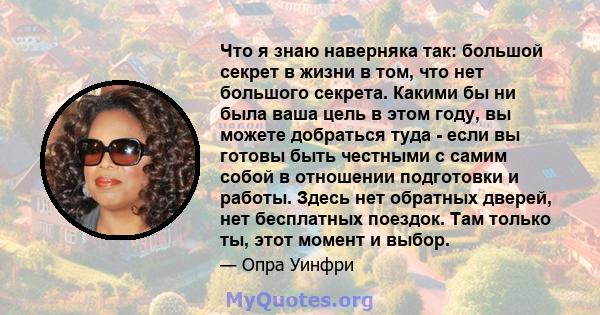 Что я знаю наверняка так: большой секрет в жизни в том, что нет большого секрета. Какими бы ни была ваша цель в этом году, вы можете добраться туда - если вы готовы быть честными с самим собой в отношении подготовки и