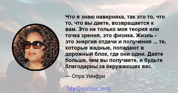 Что я знаю наверняка, так это то, что то, что вы даете, возвращается к вам. Это не только моя теория или точка зрения, это физика. Жизнь - это энергия отдачи и получения ... те, которые жадные, попадают в дорожный блок, 