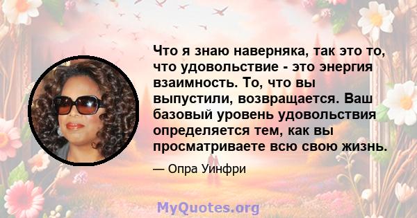 Что я знаю наверняка, так это то, что удовольствие - это энергия взаимность. То, что вы выпустили, возвращается. Ваш базовый уровень удовольствия определяется тем, как вы просматриваете всю свою жизнь.