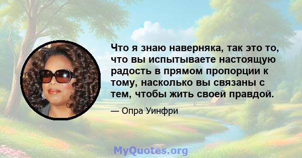 Что я знаю наверняка, так это то, что вы испытываете настоящую радость в прямом пропорции к тому, насколько вы связаны с тем, чтобы жить своей правдой.