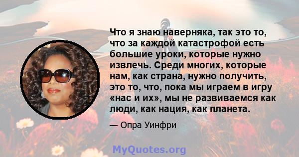 Что я знаю наверняка, так это то, что за каждой катастрофой есть большие уроки, которые нужно извлечь. Среди многих, которые нам, как страна, нужно получить, это то, что, пока мы играем в игру «нас и их», мы не