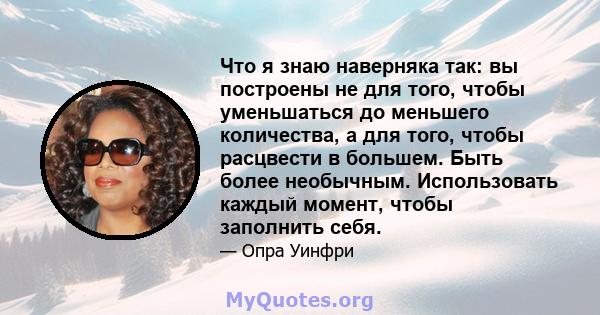 Что я знаю наверняка так: вы построены не для того, чтобы уменьшаться до меньшего количества, а для того, чтобы расцвести в большем. Быть более необычным. Использовать каждый момент, чтобы заполнить себя.