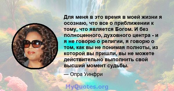 Для меня в это время в моей жизни я осознаю, что все о приближении к тому, что является Богом. И без полноценного, духовного центра - и я не говорю о религии, я говорю о том, как вы не понимая полноты, из которой вы