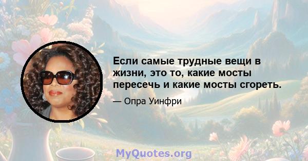 Если самые трудные вещи в жизни, это то, какие мосты пересечь и какие мосты сгореть.