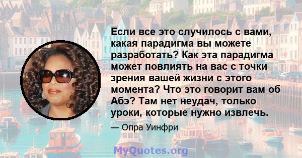 Если все это случилось с вами, какая парадигма вы можете разработать? Как эта парадигма может повлиять на вас с точки зрения вашей жизни с этого момента? Что это говорит вам об Абэ? Там нет неудач, только уроки, которые 