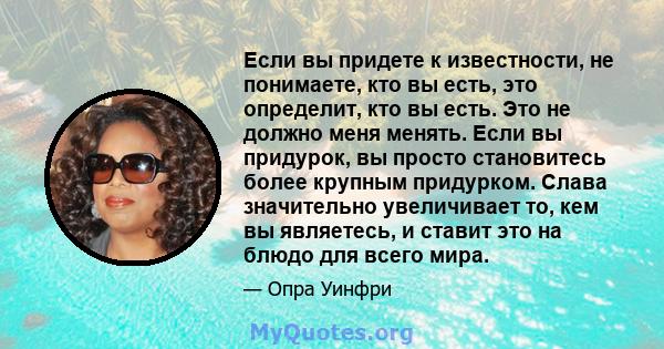 Если вы придете к известности, не понимаете, кто вы есть, это определит, кто вы есть. Это не должно меня менять. Если вы придурок, вы просто становитесь более крупным придурком. Слава значительно увеличивает то, кем вы