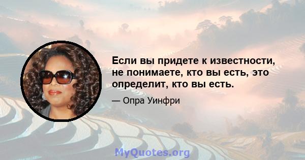 Если вы придете к известности, не понимаете, кто вы есть, это определит, кто вы есть.