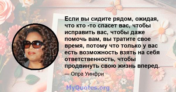 Если вы сидите рядом, ожидая, что кто -то спасет вас, чтобы исправить вас, чтобы даже помочь вам, вы тратите свое время, потому что только у вас есть возможность взять на себя ответственность, чтобы продвинуть свою