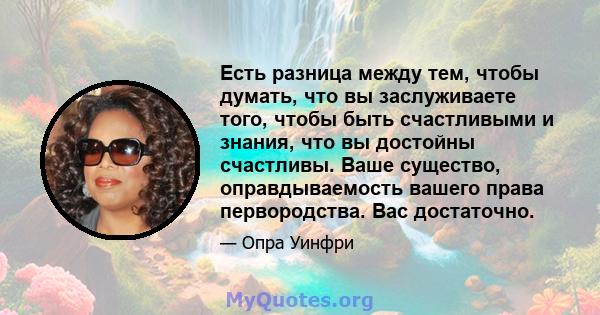 Есть разница между тем, чтобы думать, что вы заслуживаете того, чтобы быть счастливыми и знания, что вы достойны счастливы. Ваше существо, оправдываемость вашего права первородства. Вас достаточно.