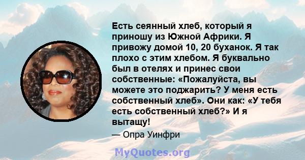 Есть сеянный хлеб, который я приношу из Южной Африки. Я привожу домой 10, 20 буханок. Я так плохо с этим хлебом. Я буквально был в отелях и принес свои собственные: «Пожалуйста, вы можете это поджарить? У меня есть