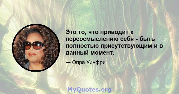 Это то, что приводит к переосмыслению себя - быть полностью присутствующим и в данный момент.